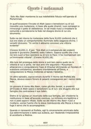 Solo Abu Bakr mantenne la sua indefettibile fiducia nell’operato di
Muhammad.

In quell’occasione l’Inviato di Allah (pace e benedizioni su di lui)
ricevette una rivelazione, in base alla quale chiamò i suoi compagni a
rinnovargli il patto di obbedienza. In tal modo riuscì a rinsaldare la
comunità e corroborarne la fede nel disegno divino di cui era
strumento.

Sulla via del ritorno la rivelazione della Sura XLVIII confermò che il
suo era stato un comportamento illuminato dalla saggezza divina. I
versetti dicevano: "In verità ti abbiamo concesso una vittoria
evidente"

(Corano XLVIII,1). E poi: "Già Allah si è compiaciuto dei credenti
quando ti giurarono [fedeltà] sotto l’albero. Sapeva quello che c’era
nei loro cuori e fece scendere su di loro la Pace: li ha ricompensati con
un’imminente vittoria". (Corano XLVIII,18).

Alla luce del prosieguo della storia si può ben capire quale sia la
vittoria di cui si parla; nei due anni che seguirono i Musulmani
attaccarono e conquistarono l’oasi di Khaybar eliminando un focolaio di
eversione antislamica, assolsero trionfalmente all’Omra, e
conquistarono la Mecca mettendo al bando l’idolatria.

Un altro episodio, sopravvenuto durante il ritorno del Profeta alla
Mecca, doveva essere foriero di pesanti conseguenze per i nemici della
fede.

Un giovane di nome Abu Basir, come già Abu Jendal, si presentò
all’Inviato di Allah (pace e benedizioni su di lui): era sfuggito alla sua
famiglia che contrastava il suo Islàm.

Dietro di lui giunse un incaricato della sua famiglia, per chiederne la
restituzione in base all’accordo concluso. La richiesta era legittima e
non si poté opporvi rifiuto. Sulla via del ritorno Abu Basir riuscì a
rivoltarsi, uccise l’uomo che lo stava riconducendo alla Mecca e mise in
fuga il servo che lo accompagnava.

Quando si ripresentò al Profeta, egli fu sinceramente ammirato dalla
sua determinazione e dalla sua audacia, pur ribadendo l’impossibilità
di accettarlo a Medina.


                                   48/61
 