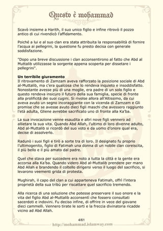 Scavò insieme a Harith, il suo unico figlio e infine ritrovò il pozzo
antico di cui rivendicò l’affidamento.

Poiché a lui e al suo clan era stata attribuita la responsabilità di fornire
l’acqua ai pellegrini, la questione fu presto decisa con generale
soddisfazione.

"Dopo una breve discussione i clan acconsentirono al fatto che Abd al
Muttalib utilizzasse la sorgente appena scoperta per dissetare i
pellegrini".

Un terribile giuramento
Il ritrovamento di Zamzam aveva rafforzato la posizione sociale di Abd
al-Muttalib, ma c’era qualcosa che lo rendeva inquieto e insoddisfatto.
Nonostante avesse più di una moglie, era padre di un solo figlio e
questo rendeva insicuro il futuro della sua famiglia, specie di fronte
alla prolificità dei suoi cugini. Si rivolse allora all’Altissimo, da cui
aveva avuto un segno incoraggiante con la vicenda di Zamzam e Gli
promise che se avesse avuto dieci figli maschi che avessero raggiunto
l’età adulta, Gliene avrebbe sacrificato uno di fronte alla Ka’ba.

La sua invocazione venne esaudita e altri nove figli vennero ad
allietare la sua vita. Quando Abd Allah, l’ultimo di loro divenne adulto,
Abd al-Muttalib si ricordò del suo voto e da uomo d’onore qual era,
decise di assolverlo.

Radunò i suoi figli e tirò a sorte tra di loro. Il designato fu proprio
l’ultimogenito, figlio di Fatimah una donna di un nobile clan coreiscita,
il più bello e il più amato dal padre.

Quel che stava per succedere era noto a tutta la città e la gente era
accorsa alla Ka’ba. Quando videro Abd al-Muttalib prendere per mano
Abd Allah e brandendo il coltello dirigersi verso il luogo del sacrificio, si
levarono veementi grida di protesta.

Mughirah, il capo del clan a cui apparteneva Fatimah, offrì l’intera
proprietà della sua tribù per riscattare quel sacrificio tremendo.

Alla ricerca di una soluzione che potesse preservare il suo onore e la
vita del figlio Abd al-Muttalib acconsentì che fossero consultati
sacerdoti e indovini. Fu deciso infine, di offrire in vece del giovane
dieci cammelli. Vennero tirate le sorti e la freccia divinatoria ricadde
vicino ad Abd Allah.

                                    4/61
 