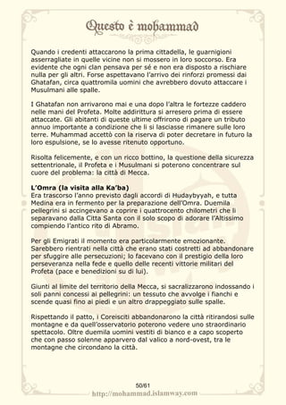 Quando i credenti attaccarono la prima cittadella, le guarnigioni
asserragliate in quelle vicine non si mossero in loro soccorso. Era
evidente che ogni clan pensava per sé e non era disposto a rischiare
nulla per gli altri. Forse aspettavano l’arrivo dei rinforzi promessi dai
Ghatafan, circa quattromila uomini che avrebbero dovuto attaccare i
Musulmani alle spalle.

I Ghatafan non arrivarono mai e una dopo l’altra le fortezze caddero
nelle mani del Profeta. Molte addirittura si arresero prima di essere
attaccate. Gli abitanti di queste ultime offrirono di pagare un tributo
annuo importante a condizione che li si lasciasse rimanere sulle loro
terre. Muhammad accettò con la riserva di poter decretare in futuro la
loro espulsione, se lo avesse ritenuto opportuno.

Risolta felicemente, e con un ricco bottino, la questione della sicurezza
settentrionale, il Profeta e i Musulmani si poterono concentrare sul
cuore del problema: la città di Mecca.

L’Omra (la visita alla Ka’ba)
Era trascorso l’anno previsto dagli accordi di Hudaybyyah, e tutta
Medina era in fermento per la preparazione dell’Omra. Duemila
pellegrini si accingevano a coprire i quattrocento chilometri che li
separavano dalla Citta Santa con il solo scopo di adorare l’Altissimo
compiendo l’antico rito di Abramo.

Per gli Emigrati il momento era particolarmente emozionante.
Sarebbero rientrati nella città che erano stati costretti ad abbandonare
per sfuggire alle persecuzioni; lo facevano con il prestigio della loro
perseveranza nella fede e quello delle recenti vittorie militari del
Profeta (pace e benedizioni su di lui).

Giunti al limite del territorio della Mecca, si sacralizzarono indossando i
soli panni concessi ai pellegrini: un tessuto che avvolge i fianchi e
scende quasi fino ai piedi e un altro drappeggiato sulle spalle.

Rispettando il patto, i Coreisciti abbandonarono la città ritirandosi sulle
montagne e da quell’osservatorio poterono vedere uno straordinario
spettacolo. Oltre duemila uomini vestiti di bianco e a capo scoperto
che con passo solenne apparvero dal valico a nord-ovest, tra le
montagne che circondano la città.




                                   50/61
 