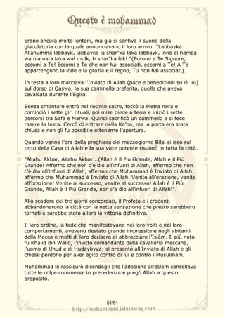 Erano ancora molto lontani, ma già si sentiva il suono della
giaculatoria con la quale annunciavano il loro arrivo: "Labbayka
Allahumma labbayk, labbayka la shar"ka laka labbayk, inna al hamda
wa niamata laka wal mulk, l- shar"ka lak! "(Eccomi a Te Signore,
eccomi a Te! Eccomi a Te che non hai associati, eccomi a Te! A Te
appartengono la lode e la grazia e il regno, Tu non hai associati).

In testa a loro marciava l’Inviato di Allah (pace e benedizioni su di lui)
sul dorso di Qaswa, la sua cammella preferita, quella che aveva
cavalcata durante l’Egira.

Senza smontare entrò nel recinto sacro, toccò la Pietra nera e
cominciò i sette giri rituali, poi mise piede a terra e iniziò i sette
percorsi tra Safa e Marwa. Quindi sacrificò un cammello e si fece
rasare la testa. Cercò di entrare nella Ka’ba, ma la porta era stata
chiusa e non gli fu possibile ottenerne l’apertura.

Quando venne l’ora della preghiera del mezzogiorno Bilal si issò sul
tetto della Casa di Allah e la sua voce potente risuonò in tutta la città.

"Allahu Akbar, Allahu Akbar...(Allah è il Più Grande, Allah è il Più
Grande! Affermo che non c’è dio all’infuori di Allah, affermo che non
c’è dio all’infuori di Allah, affermo che Muhammad è Inviato di Allah,
affermo che Muhammad è Inviato di Allah. Venite all’orazione, venite
all’orazione! Venite al successo, venite al successo! Allah è il Più
Grande, Allah è il Più Grande, non c’è dio all’infuori di Allah!".

Allo scadere dei tre giorni concordati, il Profeta e i credenti
abbandonarono la città con la netta sensazione che presto sarebbero
tornati e sarebbe stata allora la vittoria definitiva.

Il loro ordine, la fede che manifestavano nei loro volti e nei loro
comportamenti, avevano destato grande impressione negli abitanti
della Mecca e molti di loro decisero di abbracciare l’Islàm. Il più noto
fu Khalid ibn Walid, l’invitto comandante della cavalleria meccana,
l’uomo di Uhud e di Hudaybyya; si presentò all’Inviato di Allah e gli
chiese perdono per aver agito contro di lui e contro i Musulmani.

Muhammad lo rassicurò dicendogli che l’adesione all’Islàm cancellava
tutte le colpe commesse in precedenza e pregò Allah a questo
proposito.



                                   51/61
 