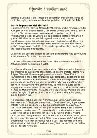 Sarebbe diventato il più famoso dei condottieri musulmani, l’eroe di
cento battaglie, tanto da meritare l’appellativo di "Spada dell’Islàm".

Eraclio imperatore dei Bizantini
E’ quasi certo che, oltre al Negus dell’Abissinia, anche l’Imperatore dei
Rum (i Bizantini) aderì all’Islàm, pur senza poterlo proclamare. Si era
recato a Gerusalemme per assolvere ad un pellegrinaggio di
ringraziamento dopo la vittoria del suo esercito contro i Persiani e in
quella città ebbe la visione del regno di un uomo circonciso.
Inizialmente pensò che potesse essere un riferimento agli Ebrei; ma
poi, quando seppe che anche gli arabi praticavano quel rito antico,
ordinò che gli fosse condotto il più nobile appartenente a quella gente
che fosse possibile rintracciare.

Gli uomini del sovrano ebbero la ventura di incontrare Abu Sufy-n, che
si era recato a Gaza per commerciare.

Il racconto di quanto avvenne tra i due ci è stato tramandato da Ibn
Abbas, il cugino dell’Inviato di Allah.

"Li chiamò, chiamò il suo interprete e disse: "Quale di voi è il parente
più prossimo di quell’uomo che afferma di essere profeta? Narrò Abu
Sufy-n: "Risposi: il parente più prossimo sono io. Disse Eraclio:
"Avvicinatelo a me e fate avanzare i suoi compagni, disponendoli alle
sue spalle. Poi disse all’interprete: "Di’ loro che interrogheremo costui
a proposito di quell’uomo e che se mentirà debbono smentirlo "Giuro
per Allah - raccontava Abu Sufy-n- che, se non fosse stato per la
vergogna di essere colto in fallo, avrei mentito. La prima domanda che
mi fece su Muhammad fu: "A quale tribù appartiene? "Appartiene alla
nostra famiglia. "E prima di lui vi fu mai qualcuno che abbia tenuto
questi discorsi? "No.

"Lo seguono i nobili o gli umili? "Piuttosto gli umili. "Aumentano o
diminuiscono? " "Piuttosto aumentano. "Qualcuno di voi, dopo essere
entrato nella sua religione , lo ha mai abbandonato detestandolo?.
"No. "E’ ingannatore? "No. Ma noi per un certo tempo non abbiamo
saputo che cosa facesse. "E non avete altro da dirmi oltre a questo?
Siete forse venuti a conflitto con lui?. "S’È. "Come andò la vostra
controversia?. "La guerra tra noi e lui ebbe le sue vicende: le ha prese
da noi e le abbiamo prese da lui. "Che cosa vi comanda?. " Adorate
unicamente Allah, non associate nulla a Lui; abbandonate quel che
adoravano i vostri padri. Ci ordina la preghiera, la sincerità, la castità
e la solidarietà famigliare.

                                  52/61
 
