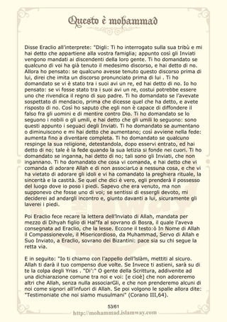 Disse Eraclio all’interprete: "Digli: Ti ho interrogato sulla sua tribù e mi
hai detto che appartiene alla vostra famiglia; appunto così gli Inviati
vengono mandati ai discendenti della loro gente. Ti ho domandato se
qualcuno di voi ha già tenuto il medesimo discorso, e hai detto di no.
Allora ho pensato: se qualcuno avesse tenuto questo discorso prima di
lui, direi che imita un discorso pronunciato prima di lui . Ti ho
domandato se vi è stato tra i suoi avi un re, ed hai detto di no. Io ho
pensato: se vi fosse stato tra i suoi avi un re, costui potrebbe essere
uno che rivendica il regno di suo padre. Ti ho domandato se l’avevate
sospettato di mendacio, prima che dicesse quel che ha detto, e avete
risposto di no. Così ho saputo che egli non è capace di diffondere il
falso fra gli uomini e di mentire contro Dio. Ti ho domandato se lo
seguono i nobili o gli umili, e hai detto che gli umili lo seguono: sono
questi appunto i seguaci degli Inviati. Ti ho domandato se aumentano
o diminuiscono e mi hai detto che aumentano; così avviene nella fede:
aumenta fino a diventare completa. Ti ho domandato se qualcuno
respinge la sua religione, detestandola, dopo esservi entrato, ed hai
detto di no; tale è la fede quando la sua letizia si fonde nei cuori. Ti ho
domandato se inganna, hai detto di no; tali sono gli Inviati, che non
ingannano. Ti ho domandato che cosa vi comanda, e hai detto che vi
comanda di adorare Allah e di non associarLo a nessuna cosa, e che vi
ha vietato di adorare gli idoli e vi ha comandato la preghiera rituale, la
sincerità e la castità. Se quel che dici è vero, egli prenderà il possesso
del luogo dove io poso i piedi. Sapevo che era venuto, ma non
supponevo che fosse uno di voi; se sentissi di essergli devoto, mi
deciderei ad andargli incontro e, giunto davanti a lui, sicuramente gli
laverei i piedi.

Poi Eraclio fece recare la lettera dell’lnviato di Allah, mandata per
mezzo di Dihyah figlio di Hal"fa al sovrano di Bosra, il quale l’aveva
consegnata ad Eraclio, che la lesse. Eccone il testo:ò In Nome di Allah
il Compassionevole, il Misericordioso, da Muhammad, Servo di Allah e
Suo Inviato, a Eraclio, sovrano dei Bizantini: pace sia su chi segue la
retta via.

E in seguito: "Io ti chiamo con l’appello dell’lslàm, mettiti al sicuro.
Allah ti darà il tuo compenso due volte. Se Invece ti astieni, sarà su di
te la colpa degli Yrias . "Di’:" O gente della Scrittura, addivenite ad
una dichiarazione comune tra noi e voi: [e cioè] che non adoreremo
altri che Allah, senza nulla associarGli, e che non prenderemo alcuni di
noi come signori all’infuori di Allah. Se poi volgono le spalle allora dite:
"Testimoniate che noi siamo musulmani" (Corano III,64).

                                   53/61
 
