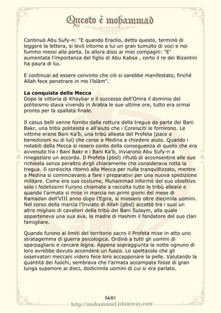 Continuò Abu Sufy-n: "E quando Eraclio, detto questo, terminò di
leggere la lettera, si levò intorno a lui un gran tumulto di voci e noi
fummo messi alla porta. Io allora dissi ai miei compagni: "E’
aumentata l’importanza del figlio di Abu Kabsa , certo il re dei Bizantini
ha paura di lui.

E continuai ad essere convinto che ciò si sarebbe manifestato, finché
Allah fece penetrare in me l’lslàm".

La conquista della Mecca
Dopo la vittoria di Khaybar e il successo dell’Omra il dominio del
politeismo stava vivendo in Arabia le sue ultime ore, tutto era ormai
pronto per la spallata finale.

Il casus belli venne fornito dalla rottura della tregua da parte dei Bani
Bakr, una tribù politeista e all’aiuto che i Coreisciti le fornirono. Le
vittime erano Bani Ka’b, una tribù alleata del Profeta (pace e
benedizioni su di lui) che corse a Medina a chiedere aiuto. Quando i
notabili della Mecca si resero conto della conseguenza di quello che era
avvenuto tra i Bani Bakr e i Bani Ka’b, inviarono Abu Sufy-n a
rinegoziare un accordo. Il Profeta (pbsl) rifiutò di acconsentire alle sue
richiesta senza peraltro dirgli chiaramente che considerava rotta la
tregua. Il coreiscita ritornò alla Mecca per nulla tranquillizzato, mentre
a Medina si cominciavano a fare i preparativi per una nuova spedizione
militare. Come era suo costume, Muhammad informò del suo obiettivo
solo i fedelissimi Furono chiamate a raccolta tutte le tribù alleate e
quando l’armata si mise in marcia nei primi giorni del mese di
Ramadan dell’VIII anno dopo l’Egira, si mossero oltre diecimila uomini.
Nel corso della marcia l’Inviato di Allah (pbsl) accettò tra i suoi un
altro migliaio di cavalieri della tribù dei Bani Sulaym, alla quale
apparteneva una sua ava, la madre di Hashim il fondatore del suo clan
famigliare.

Quando furono ai limiti del territorio sacro il Profeta mise in atto uno
stratagemma di guerra psicologica. Ordinò a tutti gli uomini di
sparpagliarsi e cercare legna. Appena sopraggiunta la notte ognuno di
loro avrebbe dovuto accendere un fuoco. Lo spettacolo che gli
osservatori meccani videro fece loro accapponare la pelle. Valutando la
quantità dei fuochi, sembrava che l’armata accampata fosse di gran
lunga superiore ai dieci, dodicimila uomini di cui si era parlato.




                                  54/61
 