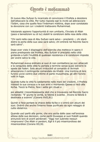 Di nuovo Abu Sufyan fu incaricato di convincere il Profeta a desistere
dall’attaccare la città. Per tutta risposta egli lo invitò ad abbracciare
l’Islàm, cosa che quello fece l’indomani mattina, dopo aver constatato
la devozione con cui i credenti trattavano Muhammad.

Valutando appieno l’opportunità di non umiliarlo, l’Inviato di Allah
(pace e benedizioni su di lui) stabilì le condizioni della resa della città.

"Chi sarà nella casa di Abu Sufyan sarà salvo – proclamò -; chi starà
dietro la porta della sua casa sarà salvo; chi entrerà nel Recinto Sacro
sarà salvo".

Dopo aver visto il dispiegarsi dell’esercito che metteva in opera il
piano predisposto dal Profeta, Abu Sufyan si precipitò nella città
gridando a tutti l’inutilità di qualsiasi resistenza e le condizioni imposte
per avere salva la vita.

Muhammad aveva ordinato ai suoi di non combattere se non attaccati
e la conquista della città fu portata a termine senza quasi estrarre le
spade dai foderi. Solo alcuni irriducibili al comando di Ikrimah
attaccarono il contingente comandato da Khalid. Una trentina di loro
furono uccisi contro due vittime di parte musulmana, gli altri furono
volti in fuga.

Quando tutta la città fu saldamente nelle mani dei credenti, il Profeta
indossò la sua corazza e le sue armi e montando Qaswa si recò alla
Ka’ba. Toccò la Pietra, fece i sette giri rituali e

poi abbatté i trecentosessanta idoli che si trovavano nel Recinto Sacro
recitando: "E’ giunta la verità, la falsità è svanita . Invero la falsità è
destinata a svanire".(Corano XVII,81)

Quindi si fece portare la chiave della Ka’ba e vi entrò con alcuni dei
suoi. Ordinò che anche l’interno fosse purificato da ogni retaggio di
culto idolatrico.

Quando uscì parlò alla gente, che era uscita dalle case nell’ansiosa
attesa delle sue decisioni, come parlò Giuseppe ai suoi fratelli quando
annunciò loro di averli perdonati: "Oggi non subirete nessun
rimprovero! Che Allah vi perdoni, Egli è il più misericordioso dei
misericordiosi (Corano XII,92.




                                    55/61
 