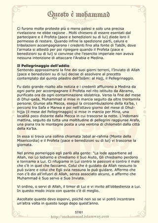 Ci furono molte proteste più o meno palesi e solo una precisa
rivelazione ne ebbe ragione . Molti chiesero di essere esentati dal
partecipare e il Profeta (pace e benedizioni su di lui) diede loro il
permesso di restare. Quando infine la spedizione partì, calura e
tribolazioni accompagnarono i credenti fino alla fonte di Tabžk, dove
l’armata si attestò per poi ripiegare quando il Profeta (pace e
benedizioni su di lui) si convinse che l’esercito imperiale non aveva
nessuna intenzione di attaccare l’Arabia e Medina.

Il Pellegrinaggio dell’addio
Sentendo approssimarsi la fine dei suoi giorni terreni, l’Inviato di Allah
(pace e benedizioni su di lui) decise di assolvere al precetto
contemplato dal quinto pilastro dell’Islàm: al Hajj, il Pellegrinaggio.

Fu dato grande risalto alla notizia e i credenti affluirono a Medina da
ogni parte per accompagnare il Profeta nel rito istituito da Abramo,
purificato ora da ogni contaminazione idolatrica. Verso la fine del mese
di Dhul-qada, Muhammad si mise in marcia seguito da oltre trentamila
persone. Giunse alla Mecca, eseguì la circoambulazione della Ka’ba, i
percorsi tra Safa e Marwa e poi nell’ottavo giorno del mese di Dhul-
hijja (il mese del Pellegrinaggio) si mise in marcia per Mina, una
località poco distante dalla Mecca in cui trascorse la notte. L’indomani
mattina, seguito da tutta una moltitudine di pellegrini raggiunse Arafa,
una piana tra le montagne posta a una ventina di chilometri dalla città
della Ka’ba.

In essa si trova una collina chiamata Jabal ar-rahma (Monte della
Misericordia) e il Profeta (pace e benedizioni su di lui) vi trascorse la
giornata.

Nel primo pomeriggio egli parlò alla gente: "La lode appartiene ad
Allah, noi Lo lodiamo e chiediamo il Suo Aiuto, Gli chiediamo perdono
e torniamo a Lui. Ci rifugiamo in Lui contro le passioni e contro il male
che c’è in quel che facciamo. Colui che è guidato da Allah nessuno lo
può sviare e colui che Egli svia nessuno lo può guidare. Affermo che
non c’è dio all’infuori di Allah, senza associato alcuno, e affermo che
Muhammad è Suo servo e Suo Inviato.

Vi ordino, o servi di Allah, il timor di Lui e vi invito all’obbedienza a Lui.
In questo modo inizio con quanto c’è di meglio.

Ascoltate quanto devo esporvi, poiché non so se vi potrò incontrare
un’altra volta in questo luogo dopo quest’anno.

                                    57/61
 