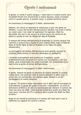 O gente, in verità il vostro sangue, i vostri beni e il vostro onore sono
inviolabili finché non incontrerete il vostro Signore, tanto inviolabili
come in questo giorno, in questo mese, in questo territorio sacro.

Ho trasmesso [il messaggio]? O Allah, testimonialo.

Ebbene, chi riceva un deposito lo restituisca a colui che glielo ha
affidato. L’usura del tempo dell’ignoranza è abolita, ma avete il diritto
sui vostri averi: non siate né oppressori né oppressi. Allah ha
decretato che non ci sia usura e la prima usura che comincio ad
abolire è quella di mio zio Abbas ibn Abd al-Muttalib.

Il sangue del tempo dell’ignoranza è proscritto e il primo sangue che
comincio a proscrivere è quello di [mio nipote] Amir, figlio di Rabi’ah
figlio di Harith figlio di Abd-el Muttalib (il cui figlio era stato
assassinato).

Le prerogative del tempo dell’ignoranza sono abolite, eccetto la
custodia [della Ka’ba] e il servizio dell’acqua [ai pellegrini].

L’omicidio premeditato sarà punito con il taglione; quello
preterintenzionale nel quale si è ucciso con un bastone o con una
pietra, sarà compensato con cento cammelli. Chi pretenderà di più
sarà come la gente al tempo dell’ignoranza.

Ho trasmesso [il messaggio]? O Allah, testimonialo.

O gente, Satana ha perso la speranza di essere adorato in questa
vostra terra, ma sarà ben lieto di essere obbedito in altre cose: in
azioni che voi considerate non abbiano peso. Badate a lui per
[proteggere] la vostra religione.

O gente, "In verità il mese intercalare non è altro che un sovrappiù di
miscredenza, a causa del quale si traviano i miscredenti: un anno lo
dichiarano profano e un altro lo sacralizzano per alterare il numero dei
mesi resi sacri da Allah . Così facendo profanano quello che Allah ha
reso sacro. (Corano IX,37) e rendono sacro quello che Allah ha fatto
profano."

Dopo di ciò ricordò la posizione e il numero dei mesi sacri e poi si
soffermò sui rapporti tra uomini e donne.



                                  58/61
 