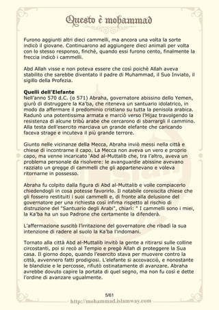 Furono aggiunti altri dieci cammelli, ma ancora una volta la sorte
indicò il giovane. Continuarono ad aggiungere dieci animali per volta
con lo stesso responso, finchè, quando essi furono cento, finalmente la
freccia indicò i cammelli.

Abd Allah visse e non poteva essere che così poichè Allah aveva
stabilito che sarebbe diventato il padre di Muhammad, il Suo Inviato, il
sigillo della Profezia.

Quelli dell’Elefante
Nell’anno 570 d.C. (o 571) Abraha, governatore abissino dello Yemen,
giurò di distruggere la Ka’ba, che riteneva un santuario idolatrico, in
modo da affermare il predominio cristiano su tutta la penisola arabica.
Radunò una potentissima armata e marciò verso l’Hijaz travolgendo la
resistenza di alcune tribù arabe che cercarono di sbarrargli il cammino.
Alla testa dell’esercito marciava un grande elefante che caricando
faceva strage e incuteva il più grande terrore.

Giunto nelle vicinanze della Mecca, Abraha inviò messi nella città e
chiese di incontrarne il capo. La Mecca non aveva un vero e proprio
capo, ma venne incaricato ‘Abd al-Muttalib che, tra l’altro, aveva un
problema personale da risolvere: le avanguardie abissine avevano
razziato un gregge di cammelli che gli appartenevano e voleva
ritornarne in possesso.

Abraha fu colpito dalla figura di Abd al-Muttalib e volle compiacerlo
chiedendogli in cosa potesse favorirlo. Il notabile coreiscita chiese che
gli fossero restituiti i suoi cammelli e, di fronte alla delusione del
governatore per una richiesta così infima rispetto al rischio di
distruzione del "Santuario degli Arabi", chiarì: " I cammelli sono i miei,
la Ka’ba ha un suo Padrone che certamente la difenderà.

L’affermazione suscitò l’irritazione del governatore che ribadì la sua
intenzione di radere al suolo la Ka’ba l’indomani.

Tornato alla città Abd al-Muttalib invitò la gente a ritirarsi sulle colline
circostanti, poi si recò al Tempio e pregò Allah di proteggere la Sua
casa. Il giorno dopo, quando l’esercito stava per muovere contro la
città, avvennero fatti prodigiosi. L’elefante si accovacciò, e nonostante
le blandizie e le percosse, rifiutò ostinatamente di avanzare. Abraha
avrebbe dovuto capire la portata di quel segno, ma non fu così e dette
l’ordine di avanzare ugualmente.


                                    5/61
 