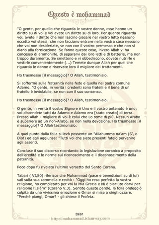 "O gente, per quello che riguarda le vostre donne, esse hanno un
diritto su di voi e voi avete un diritto su di loro. Per quanto riguarda
voi, avete il diritto che non lascino giacere nel vostro letto nessuno
eccetto voi stessi; che non facciano entrare nella vostra casa nessuno
che voi non desideriate, se non con il vostro permesso e che non si
diano alla fornicazione. Se fanno queste cose, invero Allah vi ha
concesso di ammonirle, di separarvi dai loro letti e di batterle, ma non
troppo duramente. Se smettono e vi obbediscono, dovete nutrirle e
vestirle convenientemente (...) Temete dunque Allah per quel che
riguarda le donne e riservate loro il migliore dei trattamenti.

Ho trasmesso [il messaggio]? O Allah, testimonialo.

Si soffermò sulla fraternità nella fede e quella nel padre comune
Adamo. "O gente, in verità i credenti sono fratelli e il bene di un
fratello è inviolabile, se non con il suo consenso.

Ho trasmesso [il messaggio]? O Allah, testimonialo.

O gente, in verità il vostro Signore è Uno e il vostro antenato è uno;
voi discendete tutti da Adamo e Adamo era [stato creato] di terra.
Presso Allah il migliore di voi è colui che Lo teme di più. Nessun Arabo
è superiore ad un non-Arabo, se non nella devozione. Ho trasmesso [il
messaggio]? O Allah testimonialo.

A quel punto dalla folla si levò possente un "Allahumma na’am (S’, o
Dio!) ed egli aggiunse: "Tutti voi che siete presenti fatelo pervenire
agli assenti.

Concluse il suo discorso ricordando la legislazione coranica a proposito
dell’eredità e le norme sul riconoscimento e il disconoscimento della
paternità.

Poco dopo fu rivelato l’ultimo versetto del Santo Corano.

Tabari ( VI,80) riferisce che Muhammad (pace e benedizioni su di lui)
salì sulla sua cammella e recitò : "Oggi ho reso perfetta la vostra
religione, ho completato per voi la Mia Grazia e Mi è piaciuto darvi per
religione l’Islàm" (Corano V,3). Sentite queste parole, la folla ondeggiò
colpita da una vivissima emozione e Omar si mise a singhiozzare.
"Perché piangi, Omar? - gli chiese il Profeta.




                                  59/61
 