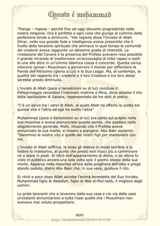 "Piango - rispose - perché fino ad oggi stavamo progredendo nella
nostra religione. Ora è perfetta e ogni cosa che giunge al culmine della
perfezione tende a diminuire. "Hai ragione disse l’Inviato di Allah.
Omar, nella sua grande fede e intelligenza aveva presentito che il
livello della tensione spirituale che animava in quel tempo la comunità
dei credenti aveva raggiunto un altissimo grado di intensità. La
rivelazione del Corano e la presenza del Profeta avevano reso possibile
il grande miracolo di trasformare un’accozzaglia di tribù rapaci e ostili
le une alle altre in un’Umma Islamica coesa e concorde. Questa carica
interiore spinse i Musulmani a percorrere il mondo per diffondere la
Parola dell’Altissimo (gloria a Lui) e la Sua Legge. Ma, al contempo, la
qualità del rapporto tra i credenti e il loro Creatore e tra loro stessi
sarebbe presto diminuita.

L’inviato di Allah (pace e benedizioni su di lui) concluse il
Pellegrinaggio recandosi l’indomani mattina a Mina, dove assolse il rito
della lapidazione di Satana, rappresentato da tre steli di pietra.

"C’è un servo tra i servi di Allah, al quale Allah ha offerto la scelta tra
questa vita e l’altra ed egli ha scelto l’altra"

Muhammad (pace e benedizioni su di lui) era salito sul pulpito nella
sua moschea e aveva pronunciato queste parole, che caddero nello
sbigottimento generale. Molti, intuendo che il Profeta aveva
annunciato la sua morte, si misero a piangere. Abu Bakr esclamò:
"Daremmo le nostre vite e quelle dei nostri figli per mantenerti con
noi.

L’Inviato di Allah soffriva, la testa gli doleva in modo terribile e la
febbre lo indeboliva, al punto che presto non riuscì più a camminare
né a stare in piedi. Si ritirò nell’appartamento di Aisha, e da allora fu
visto in pubblico ancora una sola volta solo il giorno stesso della sua
morte. Apparve nella moschea all’ora della preghiera dell’alba e pregò
stando seduto, dietro Abu Bakr che, in sua vece, guidava il rito.

Si ritirò e poco dopo Allah accolse l’anima benedetta del Suo Inviato,
Muhammad figlio di Abdallah, figlio di Abd al-Mut-talib, il migliore degli
uomini.

Le grida laceranti che si levarono dalla sua casa e via via dalle case
circostanti annunciarono a tutta l’oasi quello che i Musulmani non
avevano mai voluto prospettarsi.


                                   60/61
 