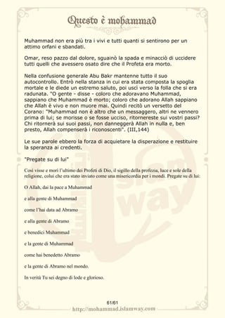 Muhammad non era più tra i vivi e tutti quanti si sentirono per un
attimo orfani e sbandati.

Omar, reso pazzo dal dolore, sguainò la spada e minacciò di uccidere
tutti quelli che avessero osato dire che il Profeta era morto.

Nella confusione generale Abu Bakr mantenne tutto il suo
autocontrollo. Entrò nella stanza in cui era stata composta la spoglia
mortale e le diede un estremo saluto, poi uscì verso la folla che si era
radunata. "O gente - disse - coloro che adoravano Muhammad,
sappiano che Muhammad è morto; coloro che adorano Allah sappiano
che Allah è vivo e non muore mai. Quindi recitò un versetto del
Corano: "Muhammad non è altro che un messaggero, altri ne vennero
prima di lui; se morisse o se fosse ucciso, ritornereste sui vostri passi?
Chi ritornerà sui suoi passi, non danneggerà Allah in nulla e, ben
presto, Allah compenserà i riconoscenti". (III,144)

Le sue parole ebbero la forza di acquietare la disperazione e restituire
la speranza ai credenti.

"Pregate su di lui"

Così visse e morì l’ultimo dei Profeti di Dio, il sigillo della profezia, luce e sole della
religione, colui che era stato inviato come una misericordia per i mondi. Pregate su di lui:

O Allah, dai la pace a Muhammad

e alla gente di Muhammad

come l’hai data ad Abramo

e alla gente di Abramo

e benedici Muhammad

e la gente di Muhammad

come hai benedetto Abramo

e la gente di Abramo nel mondo.

In verità Tu sei degno di lode e glorioso.




                                             61/61
 