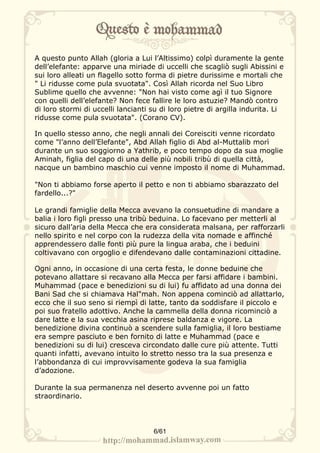 A questo punto Allah (gloria a Lui l’Altissimo) colpì duramente la gente
dell’elefante: apparve una miriade di uccelli che scagliò sugli Abissini e
sui loro alleati un flagello sotto forma di pietre durissime e mortali che
" Li ridusse come pula svuotata". Così Allah ricorda nel Suo Libro
Sublime quello che avvenne: "Non hai visto come agì il tuo Signore
con quelli dell’elefante? Non fece fallire le loro astuzie? Mandò contro
di loro stormi di uccelli lancianti su di loro pietre di argilla indurita. Li
ridusse come pula svuotata". (Corano CV).

In quello stesso anno, che negli annali dei Coreisciti venne ricordato
come "l’anno dell’Elefante", Abd Allah figlio di Abd al-Muttalib morì
durante un suo soggiorno a Yathrib, e poco tempo dopo da sua moglie
Aminah, figlia del capo di una delle più nobili tribù di quella città,
nacque un bambino maschio cui venne imposto il nome di Muhammad.

"Non ti abbiamo forse aperto il petto e non ti abbiamo sbarazzato del
fardello...?"

Le grandi famiglie della Mecca avevano la consuetudine di mandare a
balia i loro figli presso una tribù beduina. Lo facevano per metterli al
sicuro dall’aria della Mecca che era considerata malsana, per rafforzarli
nello spirito e nel corpo con la rudezza della vita nomade e affinché
apprendessero dalle fonti più pure la lingua araba, che i beduini
coltivavano con orgoglio e difendevano dalle contaminazioni cittadine.

Ogni anno, in occasione di una certa festa, le donne beduine che
potevano allattare si recavano alla Mecca per farsi affidare i bambini.
Muhammad (pace e benedizioni su di lui) fu affidato ad una donna dei
Bani Sad che si chiamava Hal"mah. Non appena cominciò ad allattarlo,
ecco che il suo seno si riempì di latte, tanto da soddisfare il piccolo e
poi suo fratello adottivo. Anche la cammella della donna ricominciò a
dare latte e la sua vecchia asina riprese baldanza e vigore. La
benedizione divina continuò a scendere sulla famiglia, il loro bestiame
era sempre pasciuto e ben fornito di latte e Muhammad (pace e
benedizioni su di lui) cresceva circondato dalle cure più attente. Tutti
quanti infatti, avevano intuito lo stretto nesso tra la sua presenza e
l’abbondanza di cui improvvisamente godeva la sua famiglia
d’adozione.

Durante la sua permanenza nel deserto avvenne poi un fatto
straordinario.




                                    6/61
 
