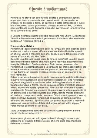 Mentre se ne stava con suo fratello di latte a guardare gli agnelli,
apparvero improvvisamente due uomini vestiti di bianco che lo
presero, lo distesero a terra, gli aprirono il petto estraendone il cuore
e lo mondarono da un grumo nero che gettarono via. Poi, con della
neve contenuta in una bacinella d’oro che avevano con loro, lavarono
il suo cuore e il suo petto.

Il Corano ricorderà questo episodio nella sura Ash-Sharh (L’Apertura) :
"Non ti abbiamo forse aperto il petto e non ti abbiamo sbarazzato del
fardello...? " (Corano XCIV,1-2).

Il venerabile Bahira
Muhammad (pace e benedizioni su di lui) aveva sei anni quando perse
anche sua madre e venne affidato al nonno Abd al-Muttalib, quando
an-che lui venne a mancare due anni dopo, la cura del piccolo orfano
venne affidata allo zio Abu Talib.
Durante uno dei suoi viaggi verso la Siria si manifestò un altro segno
dello straordinario destino che Allah aveva riservato al giovane della
famiglia di Hashim. Quella volta Abu Talib aveva permesso che
Muhammad lo accompagnasse e la carovana cui erano aggregati si era
fermata, com’era consuetudine, nei pressi di una montagna in cui
viveva Bahira, un eremita cristiano considerato un sant’uomo e da
tutti rispettato.
Bahira osservava il movimento delle carovane nella vallata sottostante
e aveva visto qualcosa di assolutamente eccezionale: una nuvoletta
seguiva i viaggiatori e sembrava voler ombreggiare alcuni di loro.
Quando il gruppo si fermò, anche la nuvola rimase immobile sopra un
albero ai piedi del quale riposavano. Allertato dalla visione di questo
stupefacente fenomeno e memore di quanto aveva letto a proposito di
un profeta che si sarebbe rivelato agli arabi, Bahira mandò qualcuno
ad invitare i componenti della carovana. "Venite tutti, giovani e vecchi,
liberi e schiavi. Lasciato Muhammad di guardia al campo, salirono
all’eremo del monaco. Egli li accolse con grandi attenzioni e mentre li
osservava un’espressione delusa si disegnò sul suo volto saggio. "
Forse manca qualcuno di voi disse.

"Solo un ragazzo che abbiamo lasciato all’accampamento. Bahira
chiese che fosse fatto venire.

Non appena giunse, un solo sguardo bastò al saggio monaco per
accorgersi di trovarsi di fronte a colui che era stato preannunciato
dalle sue scritture.


                                   7/61
 