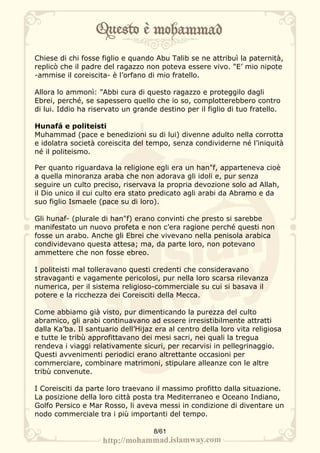 Chiese di chi fosse figlio e quando Abu Talib se ne attribuì la paternità,
replicò che il padre del ragazzo non poteva essere vivo. "E’ mio nipote
-ammise il coreiscita- è l’orfano di mio fratello.

Allora lo ammonì: "Abbi cura di questo ragazzo e proteggilo dagli
Ebrei, perché, se sapessero quello che io so, complotterebbero contro
di lui. Iddio ha riservato un grande destino per il figlio di tuo fratello.

Hunafá e politeisti
Muhammad (pace e benedizioni su di lui) divenne adulto nella corrotta
e idolatra società coreiscita del tempo, senza condividerne né l’iniquità
né il politeismo.

Per quanto riguardava la religione egli era un han"f, apparteneva cioè
a quella minoranza araba che non adorava gli idoli e, pur senza
seguire un culto preciso, riservava la propria devozione solo ad Allah,
il Dio unico il cui culto era stato predicato agli arabi da Abramo e da
suo figlio Ismaele (pace su di loro).

Gli hunaf- (plurale di han"f) erano convinti che presto si sarebbe
manifestato un nuovo profeta e non c’era ragione perché questi non
fosse un arabo. Anche gli Ebrei che vivevano nella penisola arabica
condividevano questa attesa; ma, da parte loro, non potevano
ammettere che non fosse ebreo.

I politeisti mal tolleravano questi credenti che consideravano
stravaganti e vagamente pericolosi, pur nella loro scarsa rilevanza
numerica, per il sistema religioso-commerciale su cui si basava il
potere e la ricchezza dei Coreisciti della Mecca.

Come abbiamo già visto, pur dimenticando la purezza del culto
abramico, gli arabi continuavano ad essere irresistibilmente attratti
dalla Ka’ba. Il santuario dell’Hijaz era al centro della loro vita religiosa
e tutte le tribù approfittavano dei mesi sacri, nei quali la tregua
rendeva i viaggi relativamente sicuri, per recarvisi in pellegrinaggio.
Questi avvenimenti periodici erano altrettante occasioni per
commerciare, combinare matrimoni, stipulare alleanze con le altre
tribù convenute.

I Coreisciti da parte loro traevano il massimo profitto dalla situazione.
La posizione della loro città posta tra Mediterraneo e Oceano Indiano,
Golfo Persico e Mar Rosso, li aveva messi in condizione di diventare un
nodo commerciale tra i più importanti del tempo.

                                    8/61
 