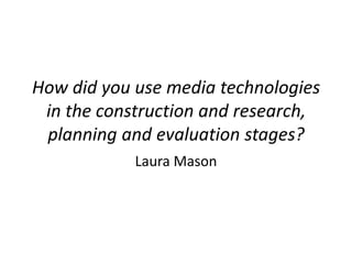 How did you use media technologies
 in the construction and research,
 planning and evaluation stages?
            Laura Mason
 