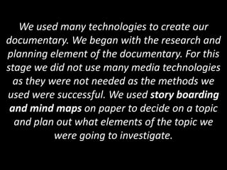 We used many technologies to create our
documentary. We began with the research and
planning element of the documentary. For this
stage we did not use many media technologies
  as they were not needed as the methods we
used were successful. We used story boarding
 and mind maps on paper to decide on a topic
  and plan out what elements of the topic we
           were going to investigate.
 