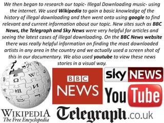 We then began to research our topic- Illegal Downloading music- using
    the internet. We used Wikipedia to gain a basic knowledge of the
 history of illegal downloading and then went onto using google to find
relevant and current information about our topic. New sites such as BBC
  News, the Telegraph and Sky News were very helpful for articles and
seeing the latest cases of illegal downloading. On the BBC News website
  there was really helpful information on finding the most downloaded
 artists in any area in the country and we actually used a screen shot of
   this in our documentary. We also used youtube to view these news
                           stories in a visual way.
 