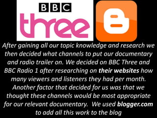 After gaining all our topic knowledge and research we
 then decided what channels to put our documentary
  and radio trailer on. We decided on BBC Three and
BBC Radio 1 after researching on their websites how
    many viewers and listeners they had per month.
    Another factor that decided for us was that we
  thought these channels would be most appropriate
for our relevant documentary. We used blogger.com
            to add all this work to the blog
 