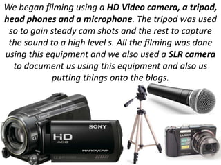 We began filming using a HD Video camera, a tripod,
head phones and a microphone. The tripod was used
 so to gain steady cam shots and the rest to capture
 the sound to a high level s. All the filming was done
using this equipment and we also used a SLR camera
  to document us using this equipment and also us
            putting things onto the blogs.
 
