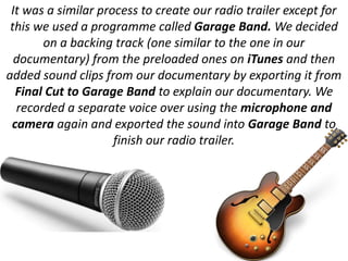 It was a similar process to create our radio trailer except for
 this we used a programme called Garage Band. We decided
       on a backing track (one similar to the one in our
  documentary) from the preloaded ones on iTunes and then
added sound clips from our documentary by exporting it from
  Final Cut to Garage Band to explain our documentary. We
  recorded a separate voice over using the microphone and
 camera again and exported the sound into Garage Band to
                     finish our radio trailer.
 