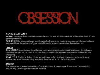 GENRE & SUB-GENRE
GENRE: The genre of our film opening is thriller and this will attract more of the male audience as it is their
general preference.
SUB-GENRE: Our sub-genre is psychological which will appeal to a more mature/older and educated audience
as they will have the patience to figure out the film and a better understanding of the twisted plot.

TITLES
FILM NAME: The name of our film will appeal to the younger aged audience as they are more like to have an
‘obsession’ (maybe not the same as the character); therefore they would be able to relate and find this film
interesting.
FONT STYLE: The font style looks distorted and creepy, reflecting the girl’s behaviour and mind. It’s also
coloured red which connotes killing and blood; therefore will attract the male audience.

SOUND
The sound-score is very complimentary of the environment. It is eerie, dark, dramatic and creates tension
which is why it would appeal to the male audience.
 