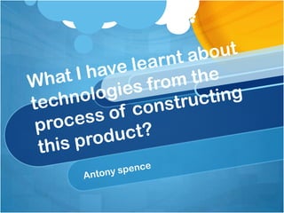 What I have learnt about technologies from the process of constructing this product? Antony spence 