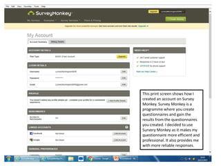 This print screen shows how I
created an account on Survey
Monkey. Survey Monkey is a
programme where you create
questionnaires and gain the
results from the questionnaires
you created. I decided to use
Survery Monkey as it makes my
questionnaire more efficient and
professional. It also provides me
with more reliable responses.
 