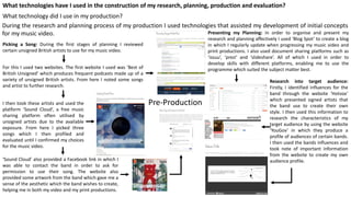What technologies have I used in the construction of my research, planning, production and evaluation?
What technology did I use in my production?
Pre-Production
During the research and planning process of my production I used technologies that assisted my development of initial concepts
for my music video.
Picking a Song: During the first stages of planning I reviewed
certain unsigned British artists to use for my music video.
For this I used two websites. The first website I used was ‘Best of
British Unsigned’ which produces frequent podcasts made up of a
variety of unsigned British artists. From here I noted some songs
and artist to further research.
I then took these artists and used the
platform ‘Sound Cloud’, a free music
sharing platform often utilised by
unsigned artists due to the available
exposure. From here I picked three
songs which I then profiled and
evaluated until I confirmed my choices
for the music video.
‘Sound Cloud’ also provided a Facebook link in which I
was able to contact the band in order to ask for
permission to use their song. The website also
provided some artwork from the band which gave me a
sense of the aesthetic which the band wishes to create,
helping me in both my video and my print productions.
Presenting my Planning: In order to organise and present my
research and planning affectively I used ‘Blog Spot’ to create a blog
in which I regularly update when progressing my music video and
print productions. I also used document sharing platforms such as
‘issuu’, ‘prezi’ and ‘slideshare’. All of which I used in order to
develop skills with different platforms, enabling me to use the
programme which suited the subject matter best.
Research into target audience:
Firstly, I identified influences for the
band through the website ‘Hotvox’
which presented signed artists that
the band use to create their own
style. I then used this information to
research the characteristics of my
target audience by using the website
‘YouGov’ in which they produce a
profile of audiences of certain bands.
I then used the bands influences and
took note of important information
from the website to create my own
audience profile.
 