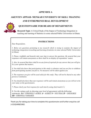 APPENDIX A
AKENTEN APPIAH- MENKAH UNIVERSITY OF SKILL TRAINING
AND ENTREPRENEURIAL DEVELOPMENT
QUESTIONNAIRE FOR HEADS OF DEPARTMENTS
Research Topic: A Critical Study of the Impact of Technology Integration in
teaching and learning of Statistics in some selected Public Universities in Ghana.
Thank you for taking your time to complete this questionnaire and further enquiries call
(+233)549825902.
INSTRUCTIONS
Dear Respondents,
1. Below are questions pertaining to my research which is trying to examine the impact of
technology integration in teaching and learning of statistics in some selected Public Universities
in Ghana.
2. Please, truthfully and honestly take your time to answer the questions. Be assured that your
responses will remain anonymous as there shall be no display of respondents’ names.
3. Also, be assured that there shall be no any form of reprisals for any answer that you will give.
It is your opinion that matters.
4. You shall also know that participation in this study is voluntary and you are free to withdraw
from participating anytime you feel so. No measures will be taken against you.
5. The responses you give will be used solely for this study. They will not be shared to any other
person or institution.
6. You should also know that your responses will be and remain anonymous as you will not write
your name on the questionnaire.
7. Please check your best response for each item by using check mark (√ )
8. Use the rating scale in showing your level of agreement with the following
statements. SA= STRONGLY AGREE A= AGREE N= NEUTRAL D = DISAGREE
SD= STRONGLY DISGREE
 