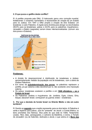 2. O que puxou o gatilho deste conflito? 
R: A partilha proposta pela ONU. O holocausto gerou uma comoção mundial, 
fortalecendo o consenso humanitário à necessidade de criação de um Estado 
para os Judeus. Em 1947 a ONU propôs a criação de dois Estados: um 
Israelense e outro Palestino. A região seria dividida para abrigar os dois Estados 
(56,5% para os Israelenses judeus e 42,9% para os palestinos muçulmanos). 
Jerusalém e Belém (sagradas) seriam áreas internacionalizadas (comum aos 
dois povos e Estados). 
Problemas: 
 A divisão foi desproporcional à distribuição de israelenses e árabes: 
aproximadamente metade da população era de Israelenses, com o dobro de 
Árabes Palestinos. 
 Em nome da autodeterminação dos povos, os palestinos rejeitaram a 
partilha, já que caberia a eles decidirem por si, não aceitando uma imposição 
externa. 
 Os judeus israelenses acataram a partilha e em 1948 oficializou – se o 
Estado de Israel. 
 Os Palestinos (árabes e muçulmanos de: Jordânia, Egito, Líbano, Síria, 
Iraque) atacaram Israel; começaram as guerras árabe – israelenses. 
3. Por que a decisão de fundar Israel no Oriente Médio e não em outro 
território? 
R: Devido ao sagrado que a região representa para os dois lados. A Palestina é 
santa e legítima para judeus, pois foi “presente” de Jeová: a Canaã Bíblica, ou 
terra prometida dos hebreus. Boa parte do que está no Velho Testamento 
(Juízes, Reis, lutas, perseguições, o cativeiro da Babilônia, o cisma, o Templo 
de Jerusalém (ou de Salomão, dedicado a Jeová, o que sobrou é o Muro das 
 