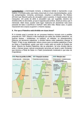 Lamentações), a dominação romana, a diáspora) retrata e representa a sua 
história. O símbolo judeu que restou disso tudo é o muro das lamentações, ponto 
de peregrinações, romarias, promessas, orações e penitências. Os Árabes 
afirmam que Maomé partiu de Jerusalém para o paraíso. A região possui várias 
mesquitas. Um ponto de atrito é Jerusalém que, por sugestão, deveria ser 
dividida entre os dois lados, já que é sagrada para ambos. Israel já avisou que é 
indivisível. Além disso, aceitar outro lugar implicaria em abandonar todo esse 
passado de lutas e sacrifícios e nenhum lado abre mão. Nesse caso, é quase 
impossível dois corpos ocuparem o mesmo espaço. 
4. Por que a Palestina está dividida em duas áreas? 
R: A divisão atual é produto de um processo histórico iniciado com a partilha 
proposta em 1947. Depois a não aceitação por parte dos árabes palestinos, as 
guerras árabes – israelenses, os tratados, as intifadas, os assentamentos 
judaicos em territórios palestinos, a divisão interna entre palestinos (Hamas X 
Fatah). O fato é que atualmente sobrou pouco para os árabes palestinos (Faixa 
de Gaza e Cisjordânia), sendo que todo o resto está em poder do Estado de 
Israel. Mesmo os Árabes Palestinos não se entendem, há uma divisão interna 
entre o Hamas (grupo radical considerado terrorista por Israel e pelo Ocidente) 
que domina a Faixa de Gaza e o Fatah (considerado moderado e que atua na 
Cisjordânia). 
 