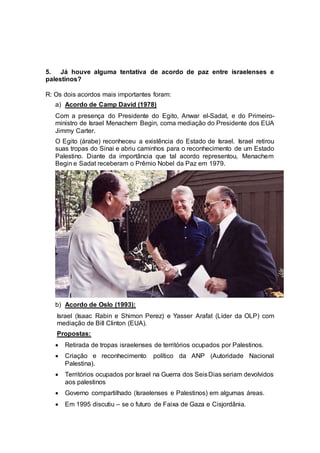 5. Já houve alguma tentativa de acordo de paz entre israelenses e 
palestinos? 
R: Os dois acordos mais importantes foram: 
a) Acordo de Camp David (1978) 
Com a presença do Presidente do Egito, Anwar el-Sadat, e do Primeiro-ministro 
de Israel Menachem Begin, coma mediação do Presidente dos EUA 
Jimmy Carter. 
O Egito (árabe) reconheceu a existência do Estado de Israel. Israel retirou 
suas tropas do Sinai e abriu caminhos para o reconhecimento de um Estado 
Palestino. Diante da importância que tal acordo representou, Menachem 
Begin e Sadat receberam o Prêmio Nobel da Paz em 1979. 
b) Acordo de Oslo (1993): 
Israel (Isaac Rabin e Shimon Perez) e Yasser Arafat (Líder da OLP) com 
mediação de Bill Clinton (EUA). 
Propostas: 
 Retirada de tropas israelenses de territórios ocupados por Palestinos. 
 Criação e reconhecimento político da ANP (Autoridade Nacional 
Palestina). 
 Territórios ocupados por Israel na Guerra dos Seis Dias seriam devolvidos 
aos palestinos 
 Governo compartilhado (Israelenses e Palestinos) em algumas áreas. 
 Em 1995 discutiu – se o futuro de Faixa de Gaza e Cisjordânia. 
 