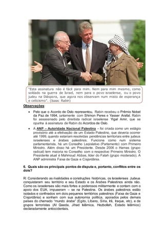 "Esta assinatura não é fácil para mim. Nem para mim mesmo, como 
soldado na guerra de Israel, nem para o povo israelense, ou o povo 
judeu na Diáspora, que agora nos observam num misto de esperança 
e ceticismo". (Isaac Rabin) 
Observações: 
 Pelo que o Acordo de Oslo representou, Rabin recebeu o Prêmio Nobel 
da Paz de 1994, juntamente com Shimon Peres e Yasser Arafat. Rabin 
foi assassinado pelo direitista radical israelense Yigal Amir, que se 
opunha à assinatura de Rabin do Acordos de Oslo. 
 A ANP – Autoridade Nacional Palestina – foi criada como um estágio 
provisório até a efetivação de um Estado Palestino, que deveria ocorrer 
até 1999, quando estariam resolvidas pendências territoriais entre judeus 
israelenses e árabes palestinos. Funciona como num sistema 
parlamentarista, há um Conselho Legislativo (Parlamento) com Primeiro 
Ministro. Além disso há um Presidente. Desde 2006 o Hamas (grupo 
radical) tem maioria no Conselho com o respectivo Primeiro Ministro. O 
Presidente atual é Mahmoud Abbas, líder do Fatah (grupo moderado). A 
ANP administra Faixa de Gaza e Cisjordânia. 
6. Quais são os principais pontos de disputa e, portanto, conflitos entre os 
dois? 
R: Considerando as rivalidades e construções históricas, os Israelenses Judeus 
conquistaram seu território e seu Estado e os Árabes Palestinos ainda não. 
Como os israelenses são mais fortes e poderosos militarmente e contam com o 
apoio dos EUA, impuseram – se na Palestina. Os árabes palestinos estão 
isolados e confinados em dois pequenos territórios palestinos (Faixa de Gaza e 
Cisjordânia) e sonham com sua autonomia política, apoiados pelos demais 
países do chamado “mundo árabe” (Egito, Líbano, Síria, Irã, Iraque, etc), e de 
grupos terroristas (Al Qaeda, Jihad Islâmica, Hezbollah, Estado Islâmico) 
declaradamente antiocidentais. 
 
