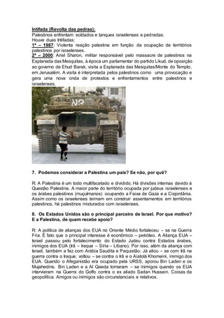 Intifada (Revolta das pedras): 
Palestinos enfrentam soldados e tanques israelenses a pedradas. 
Houve duas Intifadas: 
1ª – 1987: Violenta reação palestina em função da ocupação de territórios 
palestinos por israelenses. 
2ª – 2000: Ariel Sharon, militar responsável pelo massacre de palestinos na 
Esplanada das Mesquitas, à época um parlamentar do partido Likud, de oposição 
ao governo de Ehud Barak, visita a Esplanada das Mesquitas/Monte do Templo, 
em Jerusalém. A visita é interpretada pelos palestinos como uma provocação e 
gera uma nova onda de protestos e enfrentamentos entre palestinos e 
israelenses. 
7. Podemos considerar a Palestina um país? Se não, por quê? 
R: A Palestina é um todo multifacetado e dividido. Há divisões internas devido à 
Questão Palestina. A maior parte do território ocupada por judeus israelenses e 
os árabes palestinos (muçulmanos) ocupando a Faixa de Gaza e a Cisjordânia. 
Assim como os israelenses teimam em construir assentamentos em territórios 
palestinos, há palestinos misturados com israelenses. 
8. Os Estados Unidos são o principal parceiro de Israel. Por que motivo? 
E a Palestina, de quem recebe apoio? 
R: A política de alianças dos EUA no Oriente Médio fortaleceu – se na Guerra 
Fria. É fato que o principal interesse é econômico – petróleo. A Aliança EUA – 
Israel passou pelo fortalecimento do Estado Judeu contra Estados árabes, 
inimigos dos EUA (Irã – Iraque – Síria – Líbano). Por isso, além da aliança com 
Israel, também a fez com Arábia Saudita e Paquistão. Já aliou – se com Irã na 
guerra contra o Iraque, voltou – se contra o Irã e o Aiatolá Khomeini, inimigo dos 
EUA. Quando o Afeganistão era ocupado pela URSS, apoiou Bin Laden e os 
Mujahedins. Bin Laden e a Al Qaeda tornaram – se inimigos quando os EUA 
intervieram na Guerra do Golfo contra o ex aliado Sadan Hussein. Coisas da 
geopolítica. Amigos ou inimigos são circunstanciais e relativos. 
 