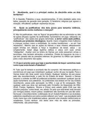 9. Atualmente, qual é o principal motivo da discórdia entre os dois 
territórios? 
R: A Questão Palestina e seus desdobramentos. O ódio destilado pelos dois 
lados, passado de geração para geração. O fanatismo religioso que agrava a 
situação, dificultando qualquer esperança de paz. 
10. Quais as justificativas dos dois povos para tamanha violência, 
principalmente contra mulheres e crianças? 
R: Não há justificativas, mas na “lógica” da geopolítica não se administra ou não 
há ações eficazes quando há sentimentos humanitários em jogo. Utilizando as 
“justificativas” das ações dos grupos terroristas: o terror como ação política, 
motivado por pretextos ideológicos. Quanto maior a tragédia (mais mulheres 
e crianças mortas) maior a visibilidade. As mortes transformam – se em “mal 
necessário”. Mesmo que as ações do Hamas e seus mísseis ultrapassados 
sejam tímidas em relação à força e truculência de Israel, ataca – se 
simplesmente. Israel alega legítima defesa e ataca com suas armas 
“inteligentes”. Acabar com os túneis do Hamas por onde passariam armas e 
terroristas, mas também alimentos e remédios. Diante do massacre de civis o 
que tem pesado são as pressões externas de governos ou ONGs que apelam 
para o lado desumano das ações. 
11. O que é preciso para que haja a oportunidade de traçar caminhos reais 
rumo à paz entre Israel e Palestina? 
R: Tudo que foi tentado e acordado não foi cumprido. Há interesses políticos e 
econômicos em jogo que inviabilizam qualquer sonho de paz na região. Para o 
Hamas Israel não deve existir como Estado. Qualquer tentativa de paz passa 
pelo não reconhecimento e pelo fim do Estado de Israel. Quando o Hamas 
assumiu o controle da ANP as potências ocidentais cancelaram qualquer tipo de 
ajuda humanitária aos palestinos. As pretensões dos árabes em ter seu Estado 
reconhecido, passa pela aprovação na ONU, o que já foi conseguido. Mas 
qualquer ação que deva ser aprovada pelo Conselho de Segurança da ONU 
(EUA, França, Inglaterra, Rússia e China) será vetada pelos EUA que não 
aceitam prejuízos contra Israel, seu aliado. Do jeito que está Israel está cercado 
por inimigos árabes. Assim judeus israelenses não dormirão em paz tão cedo. 
Se houver o reconhecimento e efetivação de um Estado Palestino e se os árabes 
palestinos espalhados por outros países voltarem pra “casa”, sua população será 
muito maior que a de israelenses judeus, gerando uma situação caótica para os 
israelenses. Como nenhum dos lados abre mão de nada as previsões, 
infelizmente, são pessimistas. 
 