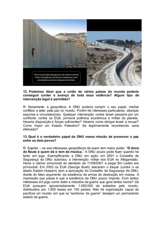 12. Podemos dizer que a união de vários países do mundo poderia 
conseguir conter o avanço de toda essa violência? Algum tipo de 
intervenção legal é permitida? 
R: Novamente a geopolítica. A ONU poderia cumprir o seu papel, mediar 
conflitos e zelar pela paz no mundo. Porém há interesses particulares, alianças 
espúrias e circunstanciais. Qualquer intervenção contra Israel passaria por um 
confronto contra os EUA, primeira potência econômica e militar do planeta. 
Haveria disposição e forças suficientes? Haveria como obrigar Israel a recuar? 
Como impor um Estado Palestino? Se legitimamente reconhecido seria 
efetivado? 
13. Qual é o verdadeiro papel da ONU nessa missão de promover a paz 
entre os dois povos? 
R: Sujeitar – se aos interesses geopolíticos de quem tem maior poder. “O dono 
da flauta é quem dá o tom da música.” A ONU pouco pode fazer quando há 
tanto em jogo. Exemplificando a ONU em ação: em 2001 o Conselho de 
Segurança da ONU autorizou a intervenção militar dos EUA no Afeganistão. 
Havia o clamor emocional do atentado de 11/09/2001 e pegar Bin Laden era 
primordial. Em 2003 os EUA (George Bush) atacaram o Iraque (contra o ex 
aliado Sadam Hussein) sem a aprovação do Conselho de Segurança da ONU, 
diante do falso argumento da existência de armas de destruição em massa. A 
impressão que passa é que a existência da ONU pouco importa. Com tantos 
interesses em jogo como deter a indústria da guerra que gera tantos lucros? Os 
EUA possuem aproximadamente 1.500.000 de soldados pelo mundo, 
distribuídos por 1.000 bases em 150 países. Não há organização capaz de 
pacificar um mundo em que os “senhores da guerra” desejem um permanente 
estado de guerra. 
 