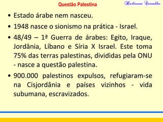 Questão Palestina
• Estado árabe nem nasceu.
• 1948 nasce o sionismo na prática - Israel.
• 48/49 – 1ª Guerra de árabes: Egito, Iraque,
Jordânia, Líbano e Síria X Israel. Este toma
75% das terras palestinas, divididas pela ONU
- nasce a questão palestina.
• 900.000 palestinos expulsos, refugiaram-se
na Cisjordânia e países vizinhos - vida
subumana, escravizados.
 