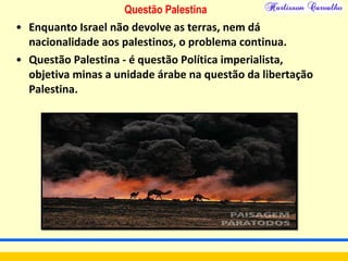 Questão Palestina
• Enquanto Israel não devolve as terras, nem dá
nacionalidade aos palestinos, o problema continua.
• Questão Palestina - é questão Política imperialista,
objetiva minas a unidade árabe na questão da libertação
Palestina.
 