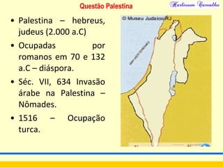 Questão Palestina
• Palestina – hebreus,
judeus (2.000 a.C)
• Ocupadas por
romanos em 70 e 132
a.C – diáspora.
• Séc. VII, 634 Invasão
árabe na Palestina –
Nômades.
• 1516 – Ocupação
turca.
 