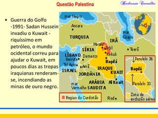 Questão Palestina
• Guerra do Golfo
-1991- Sadan Hussein
invadiu o Kuwait -
riquíssimo em
petróleo, o mundo
ocidental correu para
ajudar o Kuwait, em
poucos dias as tropas
iraquianas renderam-
se, incendiando as
minas de ouro negro.
 