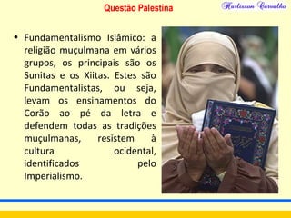 Questão Palestina
• Fundamentalismo Islâmico: a
religião muçulmana em vários
grupos, os principais são os
Sunitas e os Xiitas. Estes são
Fundamentalistas, ou seja,
levam os ensinamentos do
Corão ao pé da letra e
defendem todas as tradições
muçulmanas, resistem à
cultura ocidental,
identificados pelo
Imperialismo.
 