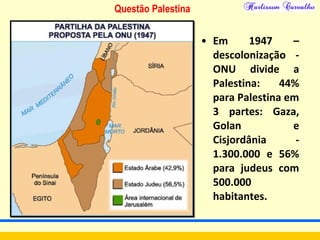Questão Palestina
• Em 1947 –
descolonização -
ONU divide a
Palestina: 44%
para Palestina em
3 partes: Gaza,
Golan e
Cisjordânia -
1.300.000 e 56%
para judeus com
500.000
habitantes.
 