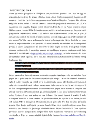 QUESTO PC E CLODUI
Anche per questo paragrafo c’è bisogno di una piccolissima premessa. Dal 2006 ad oggi ho
acquistato diverse riviste del gruppo editoriale Sprea editori. Di che cosa parlano? Ovviamente del
mondo pc. Le riviste che ho letto maggiormente sono Windows Magazine, Computer Idea e Linux
Magazine. Al loro interno ci sono dei CD/DVD con diversi programmi e documentari. I CD/DVD
ovviamente sono soggetti a degrado come il lettore CD. Dato che per ora l’unico pc con un lettore
CD funzionante è questo HP ho deciso di creare un archivio web che contenesse per l’appunto tutti i
programmi e i video al suo interno. L’ho ideato a puro scopo domestico ovvero tutti, o quasi, i
software disponibili li ho inseriti all’interno del mio account mega e, per ora, i video caricati sul
mio account YouTube non si vedono perché inseriti in forma privata. Ne va da sé che per poter
entrare in mega ci vorrebbe la mia password e il mio account che non mostrerò, per ovvie ragioni di
privacy, in chiaro. Dunque invece del link diretto al sito è meglio che metta il link github così che
chiunque voglia reperire il suo codice sorgente per modificarlo a proprio piacimento potrà farlo.
Questo è il link del codice:https://github.com/jacopo-jack/questopc A livello di codice ho usato
un’architettura a link e pure css per lo stile. Tale libreria css si installa inserendo all’interno del tag
head questo link:
• <link rel="stylesheet" href="https://unpkg.com/purecss@2.0.6/build/pure-min.css"
integrity="sha384-
Uu6IeWbM+gzNVXJcM9XV3SohHtmWE+3VGi496jvgX1jyvDTXfdK+rfZc8C1Aehk5"
crossorigin="anonymous">
Ho poi, per rendere il sito più scattante, creato diverse pagine da collegare alla pagina indice. Sette
pagine per la precisione che funzionano anche loro con il tag <a> e con un contenuto numero di
righe di codice e qualche tag embed; per la precisione nella sezione pdf. Il contenere il numero di
righe, oltre che minimizzare il codice e mettere su un foglio esterno css e script vari, ho scoperto, è
un altro stratagemma per ottimizzare il caricamento delle pagine. In un numero di computer idea
oltre ad esserci un CD contenente tutti gli arretrati del 2016 ci sono anche delle macchine virtuali
online. Aggiungerò pure una sezione ad esse dedicate. Per quanto riguarda il servizio di web-
hosting che ho deciso di usare è clodui che permette di creare, ed ospitare al suo interno, un sito
web statico. Offre 3 tipologie di abbonamento; io per quello che devo fare ho optato per quella
gratuita. Altro da dire su Clodui è che come Google Drive, che è possibile utilizzare come host,
minimizza tutto il codice css, javascript, e html che si trova davanti. A contrario di Drive è pensato
per questo scopo e dunque risulta sempre molto meno macchinosa l’operazione di web-hosting
rispetto che su drive; per saperne di più il link di clodui è questo: https://www.clodui.com/#how-it-
works
 