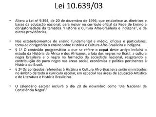 Lei 10.639/03
• Altera a Lei no 9.394, de 20 de dezembro de 1996, que estabelece as diretrizes e
bases da educação nacional, para incluir no currículo oficial da Rede de Ensino a
obrigatoriedade da temática "História e Cultura Afro-Brasileira e indígena", e dá
outras providências.
• Nos estabelecimentos de ensino fundamental e médio, oficiais e particulares,
torna-se obrigatório o ensino sobre História e Cultura Afro-Brasileira e indígena.
• § 1o O conteúdo programático a que se refere o caput deste artigo incluirá o
estudo da História da África e dos Africanos, a luta dos negros no Brasil, a cultura
negra brasileira e o negro na formação da sociedade nacional, resgatando a
contribuição do povo negro nas áreas social, econômica e política pertinentes à
História do Brasil.
• § 2o Os conteúdos referentes à História e Cultura Afro-Brasileira serão ministrados
no âmbito de todo o currículo escolar, em especial nas áreas de Educação Artística
e de Literatura e História Brasileiras.
• O calendário escolar incluirá o dia 20 de novembro como ‘Dia Nacional da
Consciência Negra’."
 