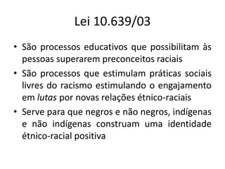 Lei 10.639/03
• São processos educativos que possibilitam às
pessoas superarem preconceitos raciais
• São processos que estimulam práticas sociais
livres do racismo estimulando o engajamento
em lutas por novas relações étnico-raciais
• Serve para que negros e não negros, indígenas
e não indígenas construam uma identidade
étnico-racial positiva
 