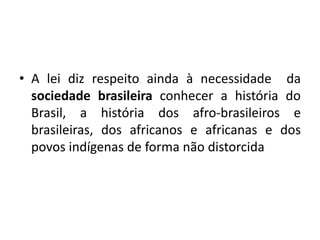 • A lei diz respeito ainda à necessidade da
sociedade brasileira conhecer a história do
Brasil, a história dos afro-brasileiros e
brasileiras, dos africanos e africanas e dos
povos indígenas de forma não distorcida
 
