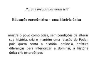 Porquê precisamos desta lei?
Educação eurocêntrica - uma história única
mostra o povo como coisa, sem condições de alterar
sua história, cria e mantém uma relação de Poder,
pois quem conta a história, define-a, enfatiza
diferenças para inferiorizar e dominar, a história
única cria estereótipos
 