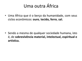 Uma outra África
• Uma África que é o berço da humanidade, com seus
ciclos econômicos: ouro, tecido, ferro, sal.
• Sendo a mesma de qualquer sociedade humana, isto
é, de sobrevivência material, intelectual, espiritual e
artística.
 