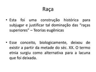 Raça
• Esta foi uma construção histórica para
subjugar e justificar tal dominação das “raças
superiores” – Teorias eugênicas
• Esse conceito, biologicamente, deixou de
existir a partir da metade do séc. XX. O termo
etnia surgiu como alternativa para a lacuna
que foi deixada.
 