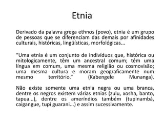 Etnia
Derivado da palavra grega ethnos (povo), etnia é um grupo
de pessoas que se diferenciam das demais por afinidades
culturais, históricas, lingüísticas, morfológicas...
“Uma etnia é um conjunto de indivíduos que, histórica ou
mitologicamente, têm um ancestral comum; têm uma
língua em comum, uma mesma religião ou cosmovisão;
uma mesma cultura e moram geograficamente num
mesmo território.” (Kabengele Munanga).
Não existe somente uma etnia negra ou uma branca,
dentre os negros existem várias etnias (zulu, xosha, banto,
tapua...), dentre os ameríndios também (tupinambá,
caigangue, tupi guarani...) e assim sucessivamente.
 