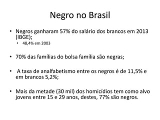 Negro no Brasil
• Negros ganharam 57% do salário dos brancos em 2013
(IBGE);
• 48,4% em 2003
• 70% das famílias do bolsa família são negras;
• A taxa de analfabetismo entre os negros é de 11,5% e
em brancos 5,2%;
• Mais da metade (30 mil) dos homicídios tem como alvo
jovens entre 15 e 29 anos, destes, 77% são negros.
 